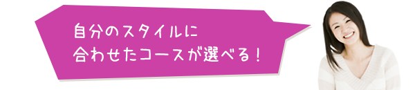 自分のスタイルに合わせたコースが選べる！